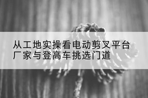 海淀区电动剪叉升降平台厂家-从工地实操看电动剪叉平台厂家与登高车挑选门道