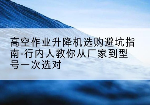 海淀区升降平台厂家-高空作业升降机选购避坑指南-行内人教你从厂家到型号一次选对