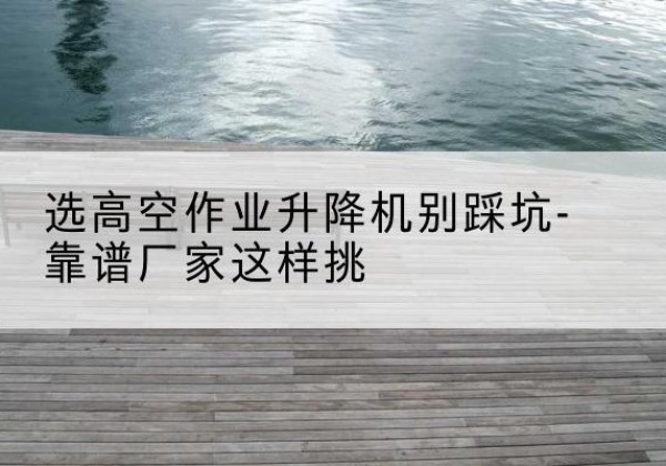 海淀区剪叉式升降机厂家-选高空作业升降机别踩坑-靠谱厂家这样挑