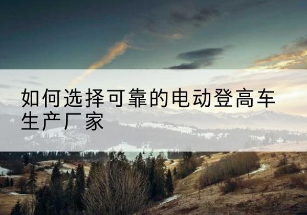 海淀区电动登高车厂家-如何选择可靠的电动登高车生产厂家