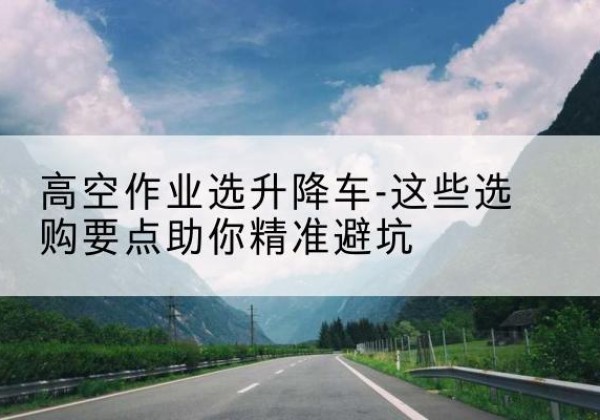 海淀区升降车厂家-高空作业选升降车-这些选购要点助你*避坑