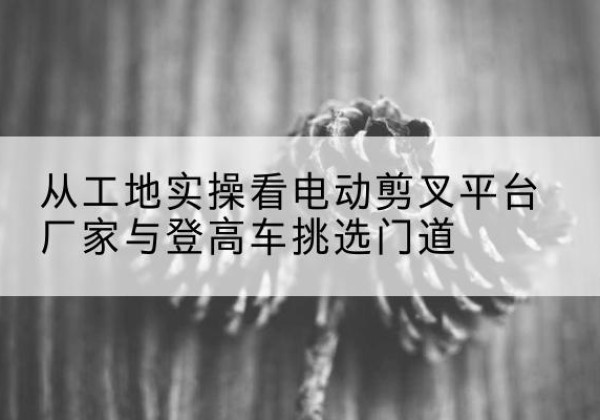 海淀区电动剪叉升降平台厂家-从工地实操看电动剪叉平台厂家与登高车挑选门道