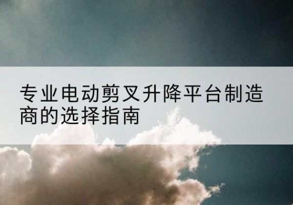 海淀区电动剪叉升降平台厂家-专业电动剪叉升降平台制造商的选择指南